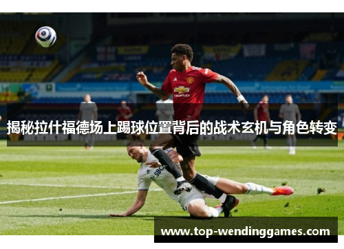 揭秘拉什福德场上踢球位置背后的战术玄机与角色转变 揭秘拉什福德场上踢球位置背后的战术玄机与角色转变