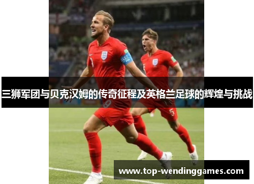 三狮军团与贝克汉姆的传奇征程及英格兰足球的辉煌与挑战 三狮军团与贝克汉姆的传奇征程及英格兰足球的辉煌与挑战