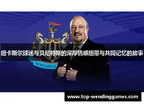 纽卡斯尔球迷与贝尼特斯的深厚情感纽带与共同记忆的故事 纽卡斯尔球迷与贝尼特斯的深厚情感纽带与共同记忆的故事