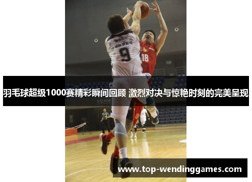 羽毛球超级1000赛精彩瞬间回顾 激烈对决与惊艳时刻的完美呈现 羽毛球超级1000赛精彩瞬间回顾 激烈对决与惊艳时刻的完美呈现