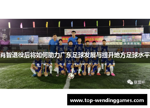 肖智退役后将如何助力广东足球发展与提升地方足球水平 肖智退役后将如何助力广东足球发展与提升地方足球水平