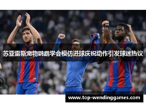 苏亚雷斯宠物鹦鹉学会模仿进球庆祝动作引发球迷热议 苏亚雷斯宠物鹦鹉学会模仿进球庆祝动作引发球迷热议