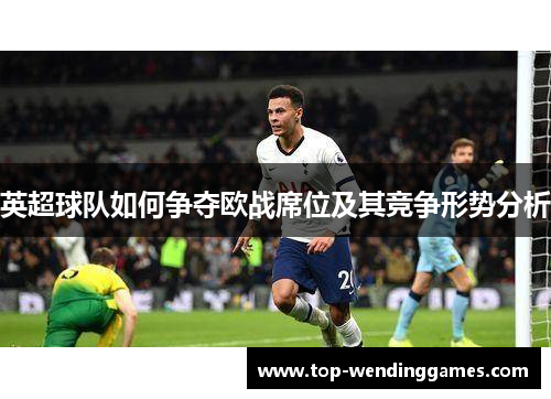 英超球队如何争夺欧战席位及其竞争形势分析 英超球队如何争夺欧战席位及其竞争形势分析