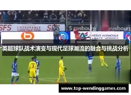 英超球队战术演变与现代足球潮流的融合与挑战分析 英超球队战术演变与现代足球潮流的融合与挑战分析