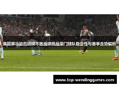 英超黑马能否延续不败战绩挑战豪门球队稳定性与赛季走势解析