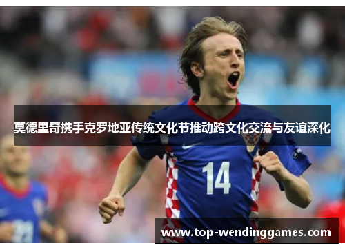 莫德里奇携手克罗地亚传统文化节推动跨文化交流与友谊深化 莫德里奇携手克罗地亚传统文化节推动跨文化交流与友谊深化