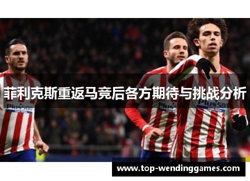 菲利克斯重返马竞后各方期待与挑战分析 菲利克斯重返马竞后各方期待与挑战分析