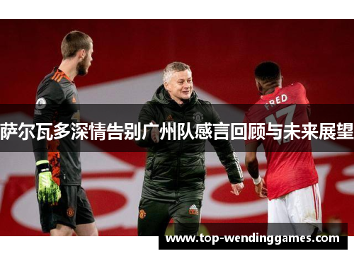 萨尔瓦多深情告别广州队感言回顾与未来展望