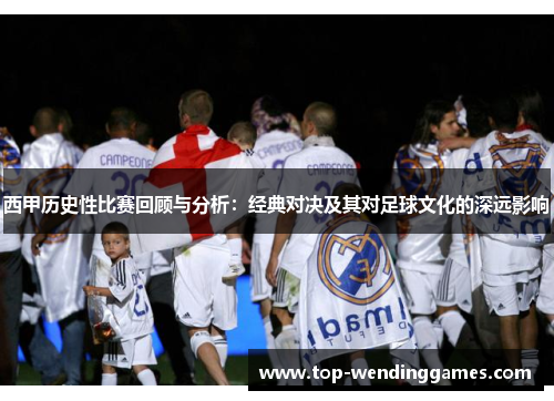 西甲历史性比赛回顾与分析:经典对决及其对足球文化的深远影响 西甲历史性比赛回顾与分析:经典对决及其对足球文化的深远影响
