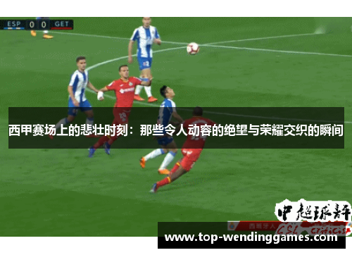 西甲赛场上的悲壮时刻:那些令人动容的绝望与荣耀交织的瞬间 西甲赛场上的悲壮时刻:那些令人动容的绝望与荣耀交织的瞬间
