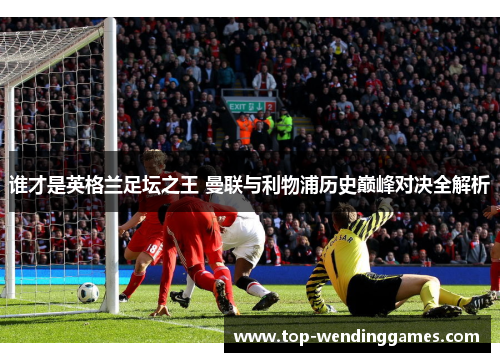 谁才是英格兰足坛之王 曼联与利物浦历史巅峰对决全解析
