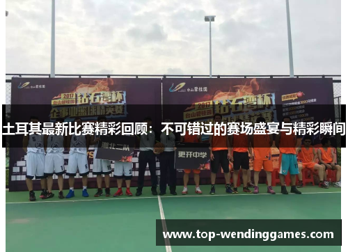 土耳其最新比赛精彩回顾：不可错过的赛场盛宴与精彩瞬间