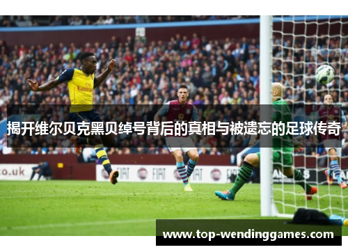 揭开维尔贝克黑贝绰号背后的真相与被遗忘的足球传奇