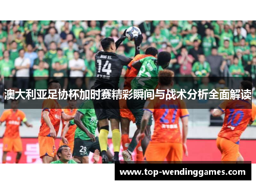 澳大利亚足协杯加时赛精彩瞬间与战术分析全面解读 澳大利亚足协杯加时赛精彩瞬间与战术分析全面解读