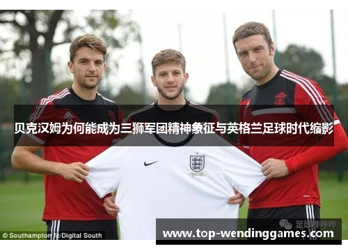 贝克汉姆为何能成为三狮军团精神象征与英格兰足球时代缩影