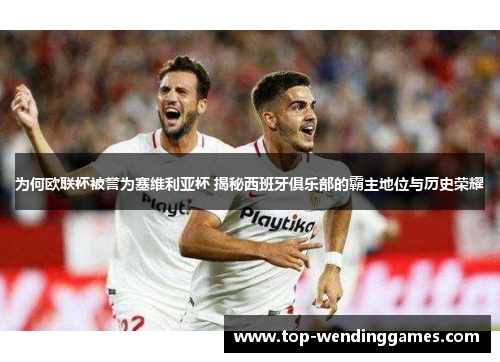 为何欧联杯被誉为塞维利亚杯 揭秘西班牙俱乐部的霸主地位与历史荣耀