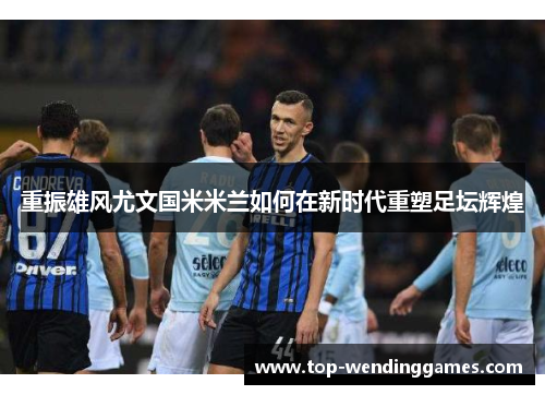 重振雄风尤文国米米兰如何在新时代重塑足坛辉煌