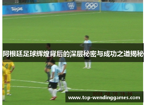 阿根廷足球辉煌背后的深层秘密与成功之道揭秘