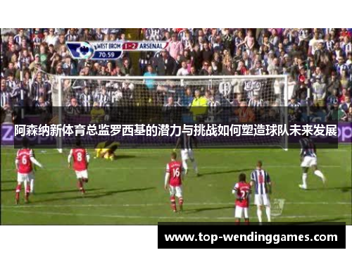 阿森纳新体育总监罗西基的潜力与挑战如何塑造球队未来发展