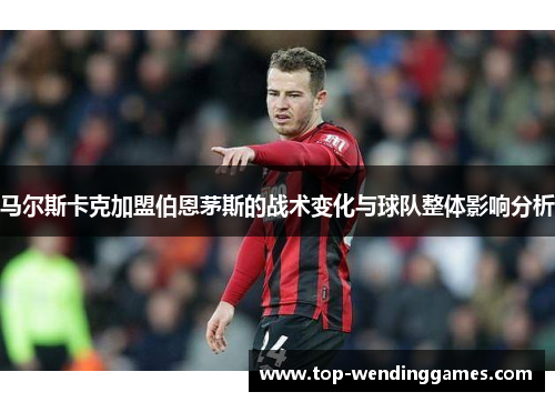 马尔斯卡克加盟伯恩茅斯的战术变化与球队整体影响分析