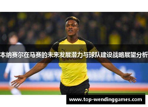 本纳赛尔在马赛的未来发展潜力与球队建设战略展望分析 本纳赛尔在马赛的未来发展潜力与球队建设战略展望分析