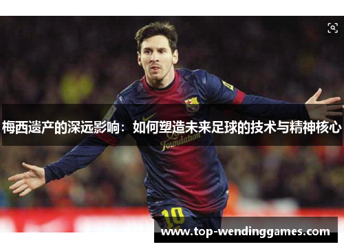 梅西遗产的深远影响:如何塑造未来足球的技术与精神核心 梅西遗产的深远影响:如何塑造未来足球的技术与精神核心