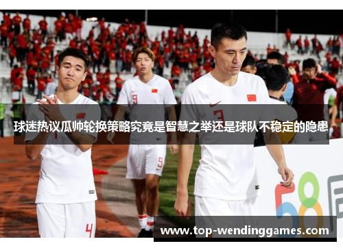 球迷热议瓜帅轮换策略究竟是智慧之举还是球队不稳定的隐患